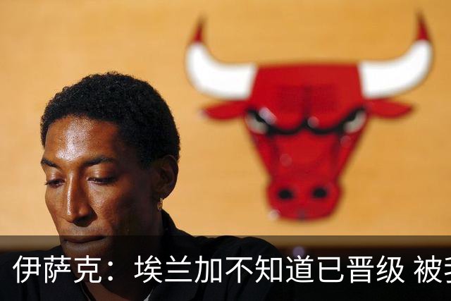 伊萨克：埃兰加不知道已晋级 被我小小训了一顿！怪不得他不高兴